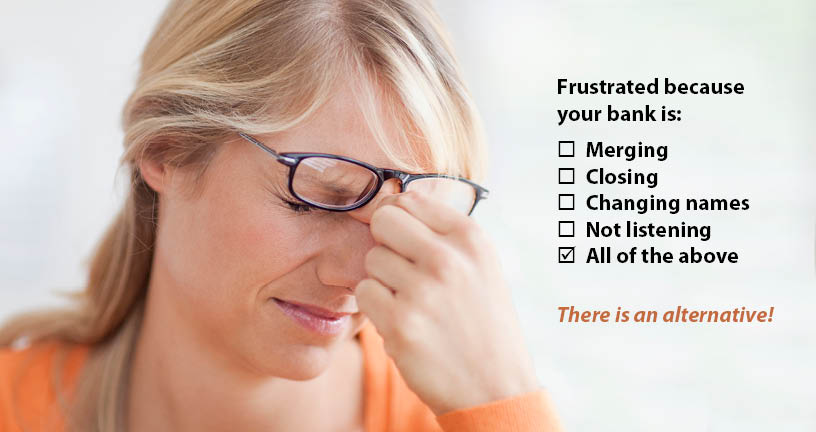 Frustrated because your bank is: merging, closing, changing names, not listening, all of the above? There is an alternative.
